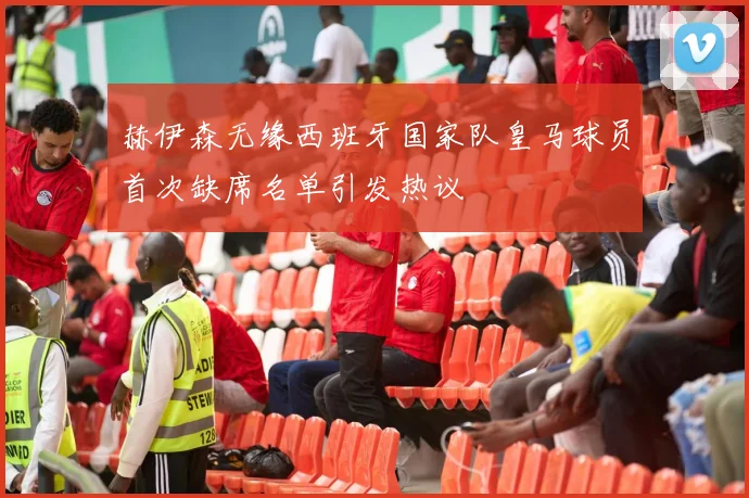 赫伊森无缘西班牙国家队皇马球员首次缺席名单引发热议