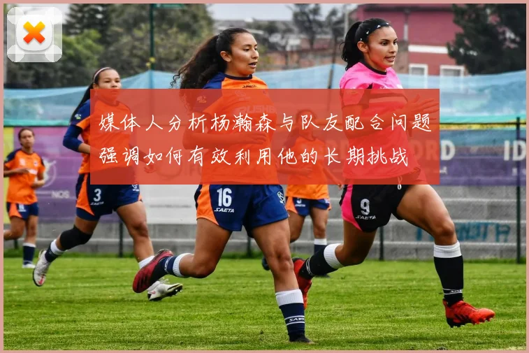 媒体人分析杨瀚森与队友配合问题强调如何有效利用他的长期挑战