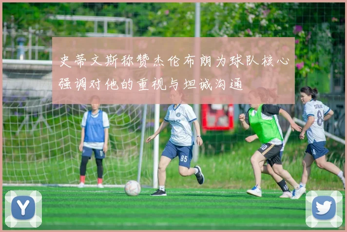 史蒂文斯称赞杰伦布朗为球队核心强调对他的重视与坦诚沟通