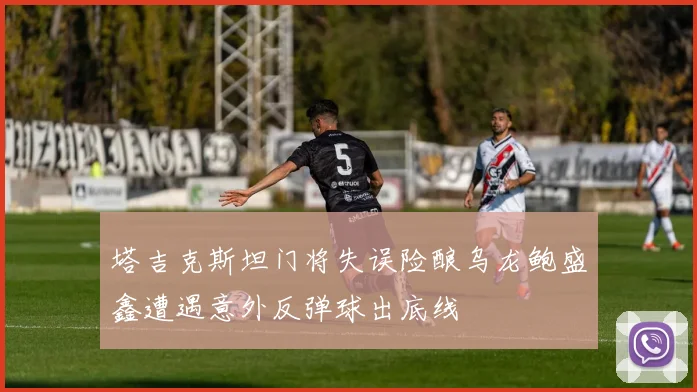 塔吉克斯坦门将失误险酿乌龙鲍盛鑫遭遇意外反弹球出底线