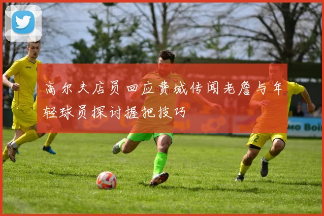 高尔夫店员回应费城传闻老詹与年轻球员探讨握把技巧