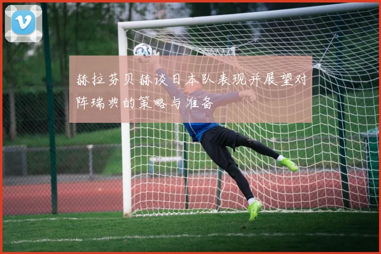 赫拉芬贝赫谈日本队表现并展望对阵瑞典的策略与准备