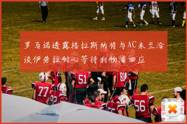 罗马诺透露格拉斯纳将与AC米兰洽谈伊劳拉耐心等待利物浦回应
