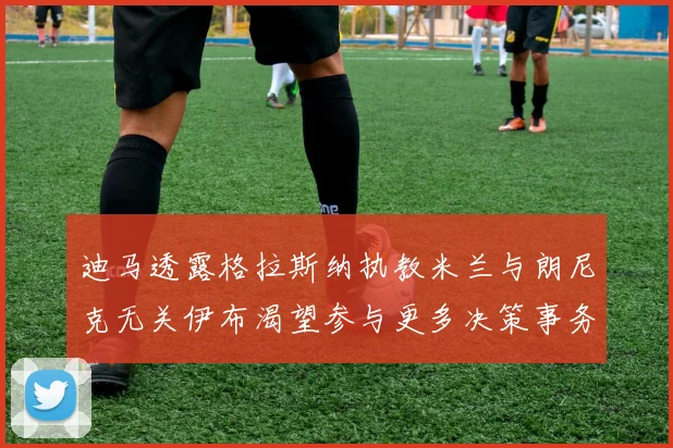 迪马透露格拉斯纳执教米兰与朗尼克无关伊布渴望参与更多决策事务