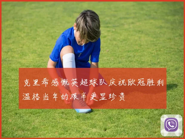 克里希感慨英超球队庆祝欧冠胜利温格当年的艰辛更显珍贵