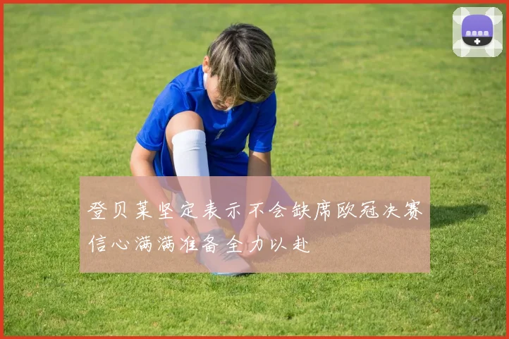 登贝莱坚定表示不会缺席欧冠决赛信心满满准备全力以赴