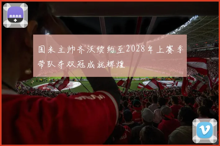 国米主帅齐沃续约至2028年上赛季带队夺双冠成就辉煌