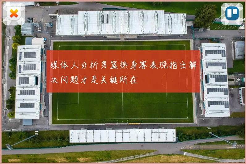 媒体人分析男篮热身赛表现指出解决问题才是关键所在
