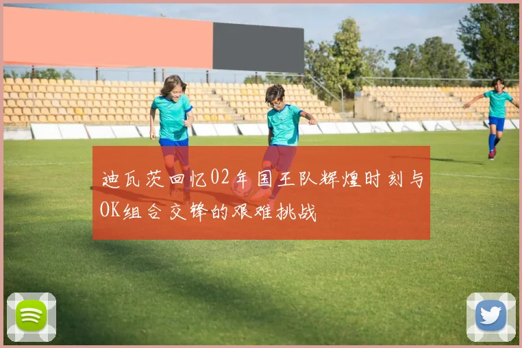 迪瓦茨回忆02年国王队辉煌时刻与OK组合交锋的艰难挑战